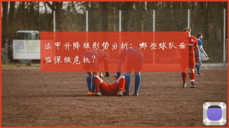 法甲升降级形势分析:哪些球队面临保级危机?