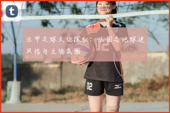 法甲足球文化探秘:法国各地球迷风格与主场氛围