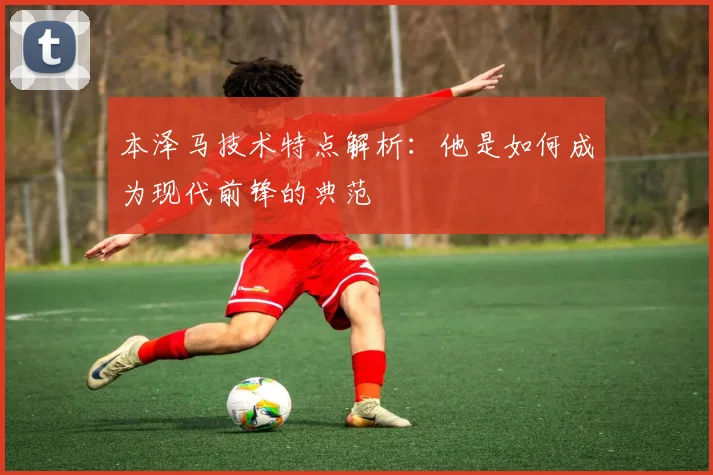 本泽马技术特点解析：他是如何成为现代前锋的典范