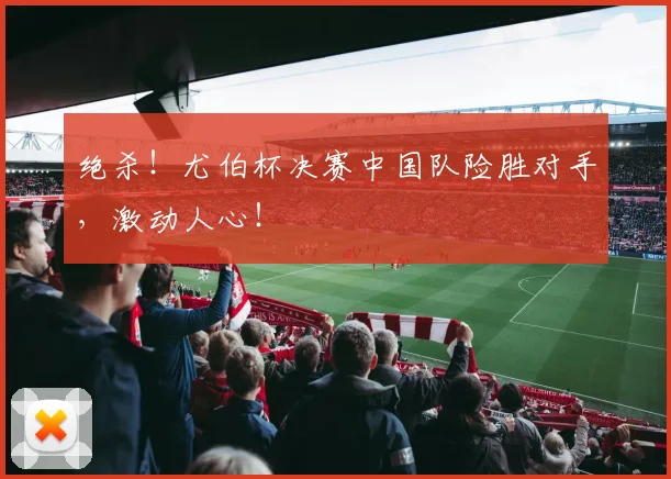 绝杀!尤伯杯决赛中国队险胜对手,激动人心!