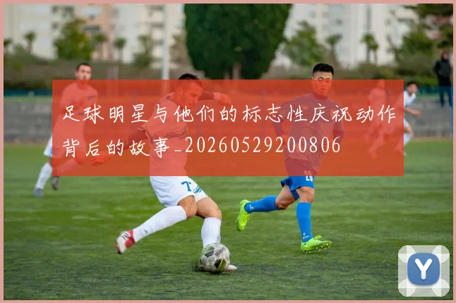 足球明星与他们的标志性庆祝动作背后的故事_20260529200806