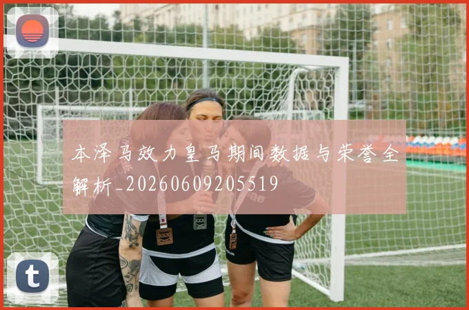 本泽马效力皇马期间数据与荣誉全解析_20260609205519