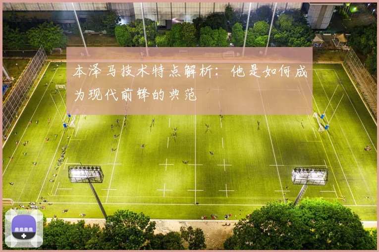 本泽马技术特点解析:他是如何成为现代前锋的典范